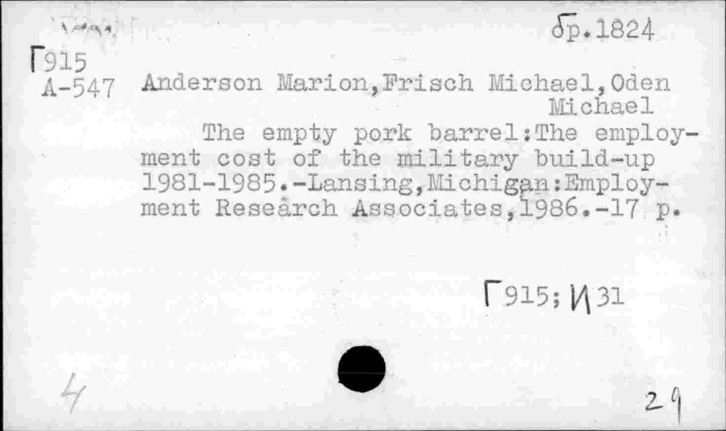 ﻿cVp.1824 f915
A-547 Anderson Marion,Frisch Michael,Oden
Michael
The empty pork barrel:The employment cost of the military build-up 1981-1985«-Lansing,Michigan:Employment Research Associates,1986.-17 p.
F915; 1^31